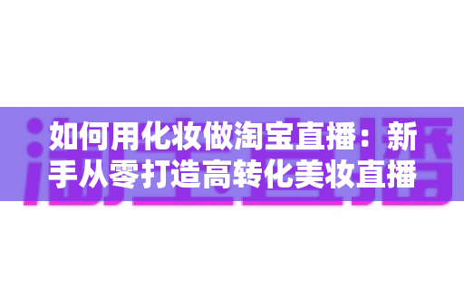 如何用化妆做淘宝直播:新手从零打造高转化美妆直播间的完整实战指南 如何用化妆做淘宝直播:新手从零打造高转化美妆直播间的完整实战指南
