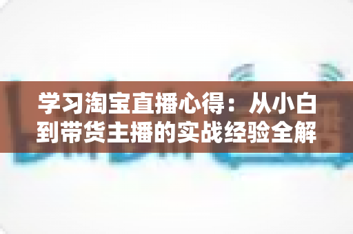 学习淘宝直播心得：从小白到带货主播的实战经验全解析