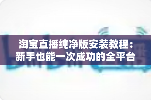 淘宝直播纯净版安装教程：新手也能一次成功的全平台安装指南