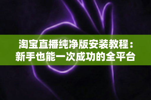 淘宝直播纯净版安装教程：新手也能一次成功的全平台安装指南