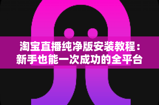 淘宝直播纯净版安装教程：新手也能一次成功的全平台安装指南