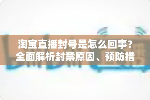 淘宝直播封号是怎么回事？全面解析封禁原因、预防措施与申诉应对指南