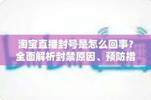 淘宝直播封号是怎么回事？全面解析封禁原因、预防措施与申诉应对指南