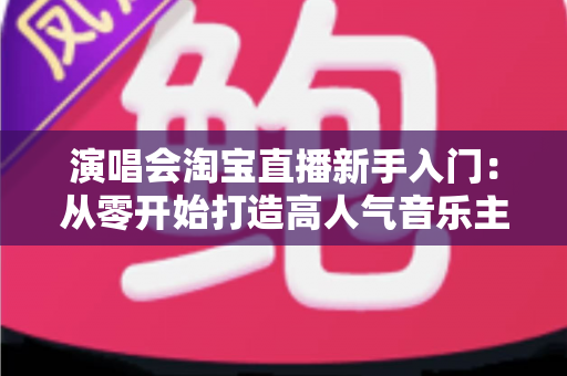 演唱会淘宝直播新手入门：从零开始打造高人气音乐主题直播间的完整指南