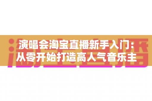 演唱会淘宝直播新手入门：从零开始打造高人气音乐主题直播间的完整指南