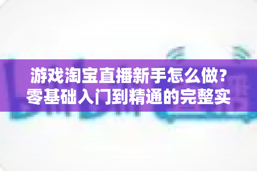 游戏淘宝直播新手怎么做?零基础入门到精通的完整实战指南 游戏淘宝直播新手怎么做?零基础入门到精通的完整实战指南