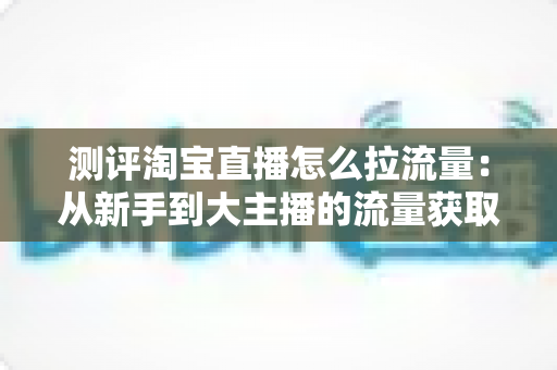 测评淘宝直播怎么拉流量：从新手到大主播的流量获取实战全解析
