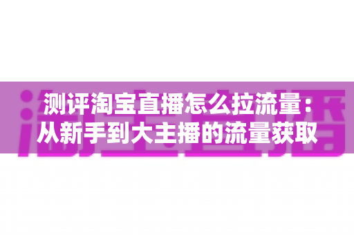 测评淘宝直播怎么拉流量：从新手到大主播的流量获取实战全解析