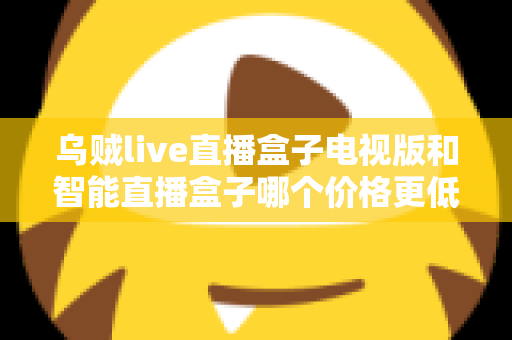 乌贼live直播盒子电视版和智能直播盒子哪个价格更低？2025最新选购对比全攻略