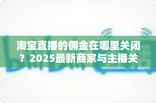 淘宝直播的佣金在哪里关闭?2025最新商家与主播关闭佣金设置详细教程及注意事项全解析 淘宝直播的佣金在哪里关闭?2025最新商家与主播关闭佣金设置详细教程及注意事项全解析