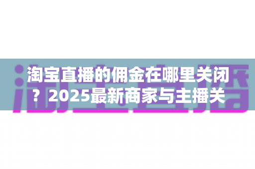 淘宝直播的佣金在哪里关闭?2025最新商家与主播关闭佣金设置详细教程及注意事项全解析 淘宝直播的佣金在哪里关闭?2025最新商家与主播关闭佣金设置详细教程及注意事项全解析