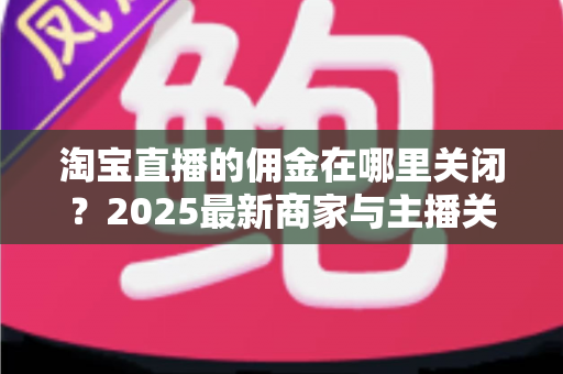 淘宝直播的佣金在哪里关闭？2025最新商家与主播关闭佣金设置详细教程及注意事项全解析