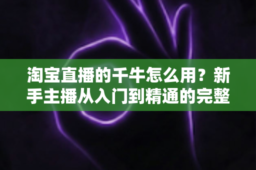 淘宝直播的千牛怎么用?新手主播从入门到精通的完整操作指南 淘宝直播的千牛怎么用?新手主播从入门到精通的完整操作指南