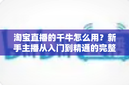 淘宝直播的千牛怎么用?新手主播从入门到精通的完整操作指南 淘宝直播的千牛怎么用?新手主播从入门到精通的完整操作指南