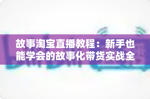 故事淘宝直播教程:新手也能学会的故事化带货实战全攻略 故事淘宝直播教程:新手也能学会的故事化带货实战全攻略