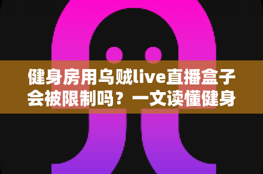 健身房用乌贼live直播盒子会被限制吗？一文读懂健身直播设备的合规使用与风险规避指南