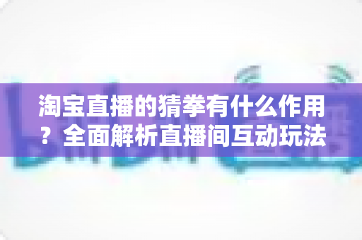 淘宝直播的猜拳有什么作用？全面解析直播间互动玩法的营销价值与实操指南