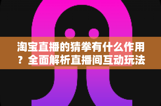 淘宝直播的猜拳有什么作用？全面解析直播间互动玩法的营销价值与实操指南