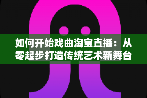 如何开始戏曲淘宝直播：从零起步打造传统艺术新舞台的完整指南