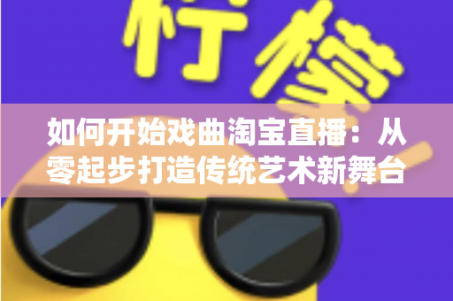 如何开始戏曲淘宝直播：从零起步打造传统艺术新舞台的完整指南