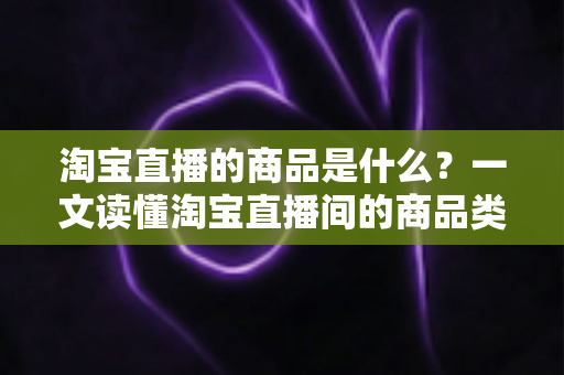 淘宝直播的商品是什么？一文读懂淘宝直播间的商品类型、来源与购物全攻略