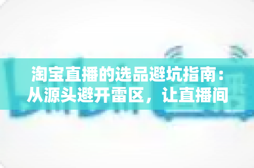淘宝直播的选品避坑指南:从源头避开雷区,让直播间销量稳步增长 淘宝直播的选品避坑指南:从源头避开雷区,让直播间销量稳步增长
