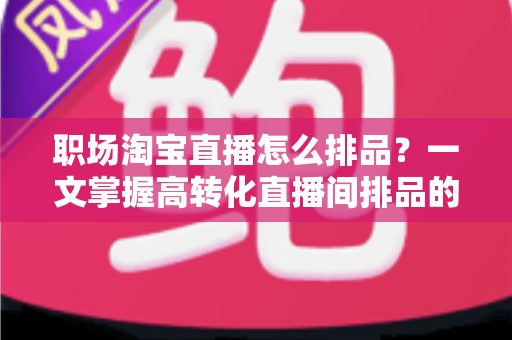 职场淘宝直播怎么排品?一文掌握高转化直播间排品的完整方法与实战技巧 职场淘宝直播怎么排品?一文掌握高转化直播间排品的完整方法与实战技巧
