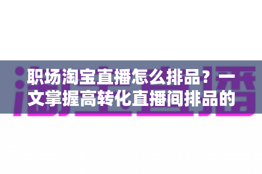 职场淘宝直播怎么排品?一文掌握高转化直播间排品的完整方法与实战技巧 职场淘宝直播怎么排品?一文掌握高转化直播间排品的完整方法与实战技巧