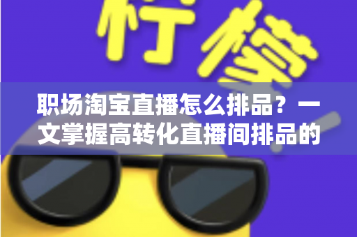 职场淘宝直播怎么排品?一文掌握高转化直播间排品的完整方法与实战技巧 职场淘宝直播怎么排品?一文掌握高转化直播间排品的完整方法与实战技巧