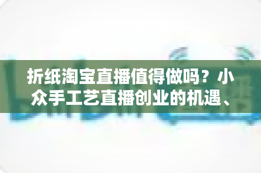 折纸淘宝直播值得做吗?小众手工艺直播创业的机遇、挑战与实战指南 折纸淘宝直播值得做吗?小众手工艺直播创业的机遇、挑战与实战指南