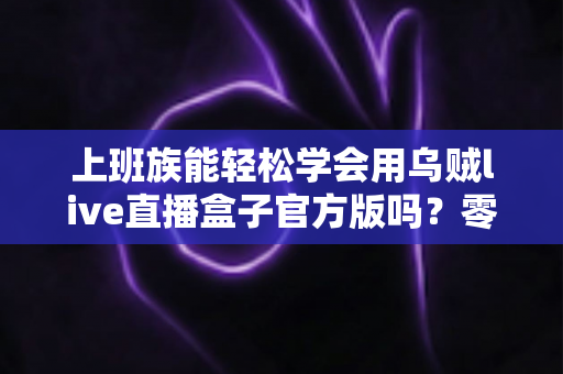 上班族能轻松学会用乌贼live直播盒子官方版吗?零基础入门指南助你快速上手直播 上班族能轻松学会用乌贼live直播盒子官方版吗?零基础入门指南助你快速上手直播