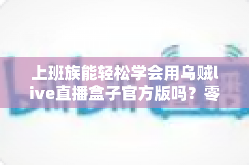 上班族能轻松学会用乌贼live直播盒子官方版吗？零基础入门指南助你快速上手直播