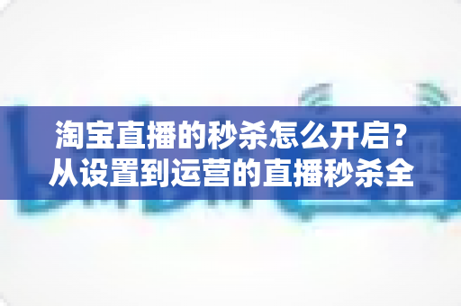 淘宝直播的秒杀怎么开启？从设置到运营的直播秒杀全流程实战指南
