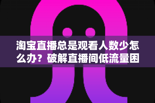 淘宝直播总是观看人数少怎么办?破解直播间低流量困局的实战运营指南 淘宝直播总是观看人数少怎么办?破解直播间低流量困局的实战运营指南