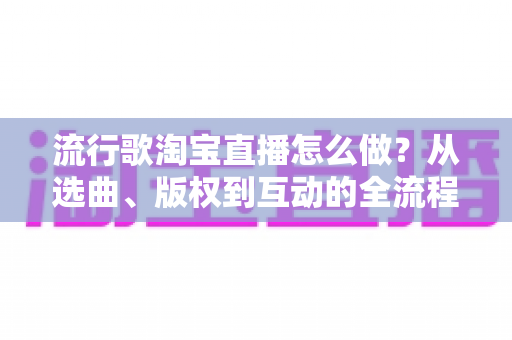 流行歌淘宝直播怎么做？从选曲、版权到互动的全流程实战指南