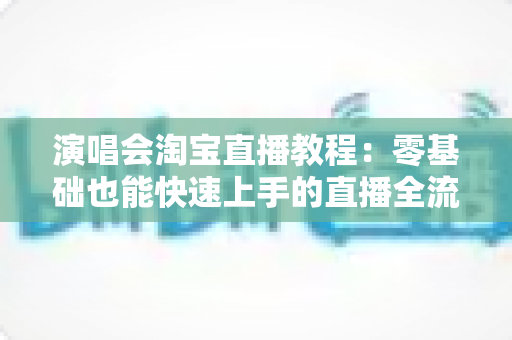 演唱会淘宝直播教程：零基础也能快速上手的直播全流程实战指南