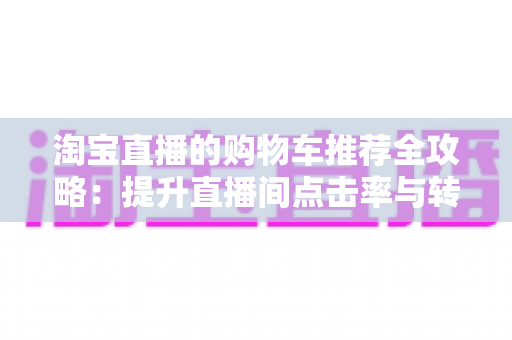 淘宝直播的购物车推荐全攻略:提升直播间点击率与转化率的实战指南 淘宝直播的购物车推荐全攻略:提升直播间点击率与转化率的实战指南