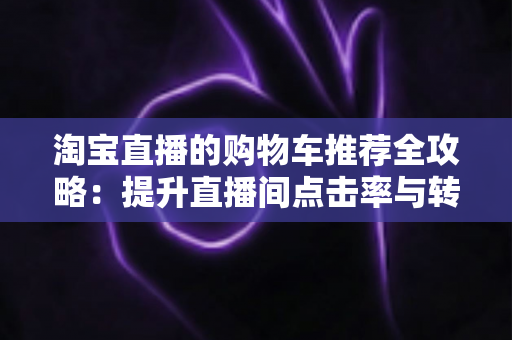 淘宝直播的购物车推荐全攻略:提升直播间点击率与转化率的实战指南 淘宝直播的购物车推荐全攻略:提升直播间点击率与转化率的实战指南