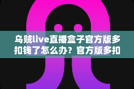 乌贼live直播盒子官方版多扣钱了怎么办?官方版多扣费退款维权与防扣费全攻略 乌贼live直播盒子官方版多扣钱了怎么办?官方版多扣费退款维权与防扣费全攻略