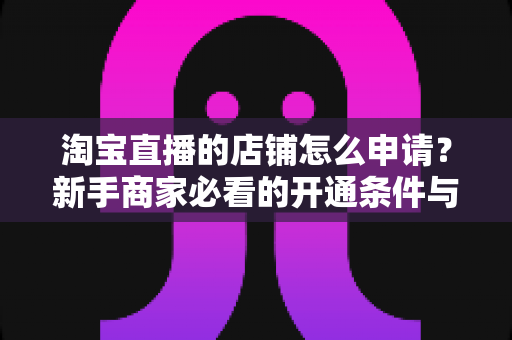 淘宝直播的店铺怎么申请？新手商家必看的开通条件与详细步骤指南
