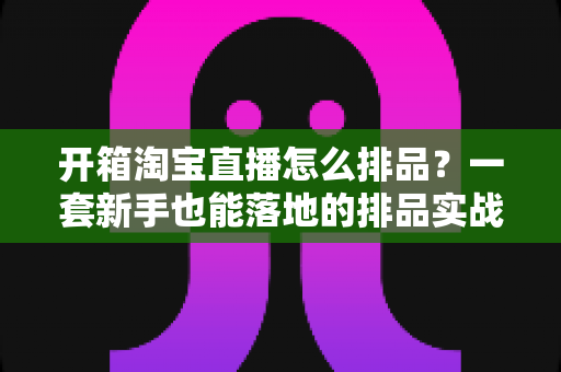 开箱淘宝直播怎么排品?一套新手也能落地的排品实战指南 开箱淘宝直播怎么排品?一套新手也能落地的排品实战指南
