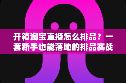 开箱淘宝直播怎么排品?一套新手也能落地的排品实战指南 开箱淘宝直播怎么排品?一套新手也能落地的排品实战指南