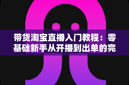 带货淘宝直播入门教程:零基础新手从开播到出单的完整实战指南 带货淘宝直播入门教程:零基础新手从开播到出单的完整实战指南