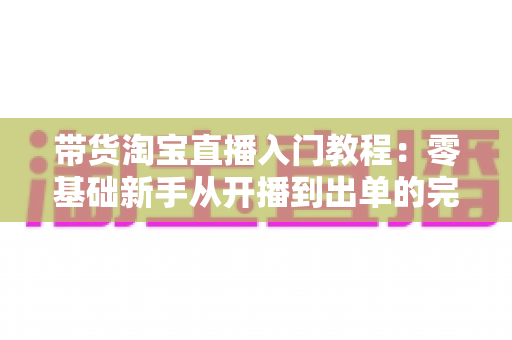带货淘宝直播入门教程:零基础新手从开播到出单的完整实战指南 带货淘宝直播入门教程:零基础新手从开播到出单的完整实战指南