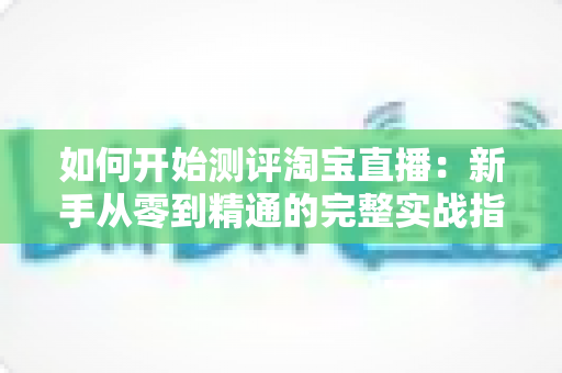 如何开始测评淘宝直播：新手从零到精通的完整实战指南
