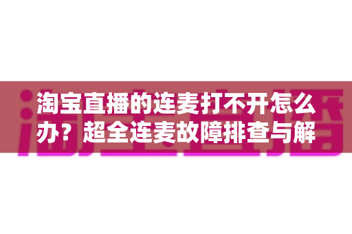 淘宝直播的连麦打不开怎么办?超全连麦故障排查与解决方法指南,助你快速恢复直播互动 淘宝直播的连麦打不开怎么办?超全连麦故障排查与解决方法指南,助你快速恢复直播互动