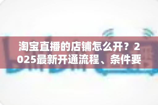 淘宝直播的店铺怎么开？2025最新开通流程、条件要求与运营技巧全面指南