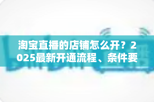 淘宝直播的店铺怎么开？2025最新开通流程、条件要求与运营技巧全面指南