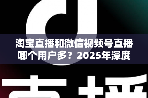 淘宝直播和微信视频号直播哪个用户多？2025年深度数据对比与商家选平台实战指南