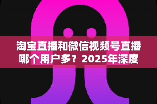 淘宝直播和微信视频号直播哪个用户多？2025年深度数据对比与商家选平台实战指南